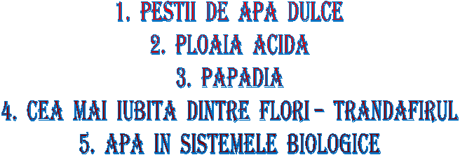 1. PESTII DE APA DULCE
2. PLOAIA ACIDA
3. PAPADIA
4. CEA MAI IUBITA DINTRE FLORI - TRANDAFIRUL
5. APA IN SISTEMELE BIOLOGICE
