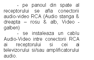 Text Box: - pe panoul din spate al receptorului se afla conectorii audio-video RCA (Audio stanga & dreapta - rosu & alb, Video - galben)
 - se instaleaza un cablu Audio-Video intre conectorii RCA ai receptorului si cei ai televizorului si/sau amplificatorului audio.
