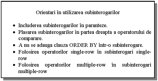 Text Box: Orientari in utilizarea subinterogarilor

. Includerea subinterogarilor in paranteze.
. Plasarea subinterogarilor in partea dreapta a operatorului de comparare.
. A nu se adauga clauza ORDER BY intr-o subinterogare.
. Folosirea operatorilor single-row in subinterogari single-row
. Folosirea operatorilor multiple-row in subinterogari multiple-row

