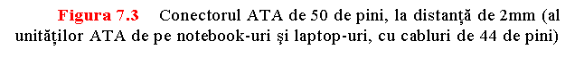 Text Box: Figura 7.3 Conectorul ATA de 50 de pini, la distanta de 2mm (al unitatilor ATA de pe notebook-uri si laptop-uri, cu cabluri de 44 de pini)