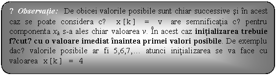 Flowchart: Alternate Process: ☺Observatie: De obicei valorile posibile sunt chiar successive si in acest caz se poate considera cǎ x[k] = v are semnificatia cǎ pentru componenta xk s-a ales chiar valoarea v. In acest caz initializarea trebuie fǎcutǎ cu o valoare imediat inaintea primei valori posibile. De exemplu dacǎ valorile posibile ar fi 5,6,7,. atunci initializarea se va face cu valoarea x[k] = 4