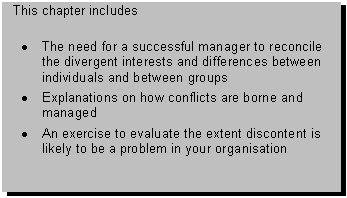 Text Box: This chapter includes 

� The need for a successful manager to reconcile the divergent interests and differences between individuals and between groups
� Explanations on how conflicts are borne and managed
� An exercise to evaluate the extent discontent is likely to be a problem in your organisation

