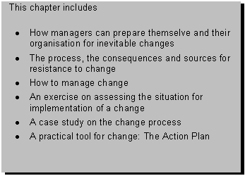 Text Box: This chapter includes 

� How managers can prepare themselve and their organisation for inevitable changes
� The process, the consequences and sources for resistance to change
� How to manage change
� An exercise on assessing the situation for implementation of a change
� A case study on the change process
� A practical tool for change: The Action Plan

