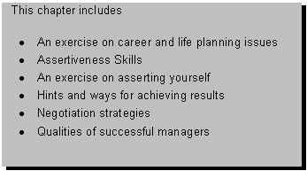Text Box: This chapter includes 

� An exercise on career and life planning issues
� Assertiveness Skills
� An exercise on asserting yourself
� Hints and ways for achieving results
� Negotiation strategies 
� Qualities of successful managers

