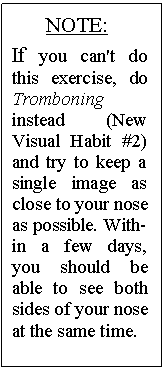 Text Box: NOTE:
If you can't do this exercise, do Trom�boning instead (New Visual Habit #2) and try to keep a single image as close to your nose as possible. With�in a few days, you should be able to see both sides of your nose at the same time.
