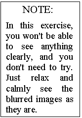 Text Box: NOTE:

In this exercise, you won't be able to see anything clearly, and you don't need to try. Just relax and calmly see the blurred images as they are.
