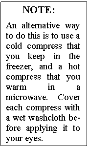 Text Box: NOTE:

An alternative way to do this is to use a cold compress that you keep in the freezer, and a hot compress that you warm in a microwave. Cover each compress with a wet washcloth be�fore applying it to your eyes.
