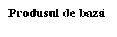 Text Box: Produsul de baza