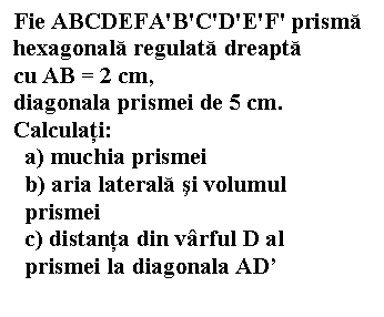 Text Box: Fie ABCDEFA'B'C'D'E'F' prisma 
hexagonala regulata dreapta 
cu AB = 2 cm, 
diagonala prismei de 5 cm. 
Calculati:
 a) muchia prismei
 b) aria laterala si volumul
 prismei
 c) distanta din varful D al 
 prismei la diagonala AD'



