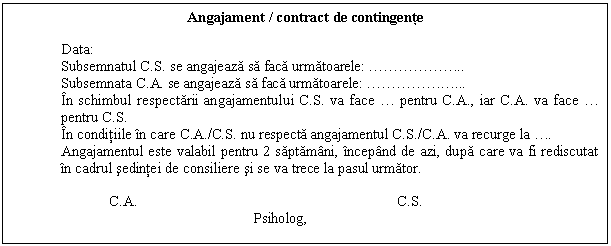 Text Box: Angajament / contract de contingente

Data:
Subsemnatul C.S. se angajeaza sa faca urmatoarele: ........
Subsemnata C.A. se angajeaza sa faca urmatoarele: ......
In schimbul respectarii angajamentului C.S. va face . pentru C.A., iar C.A. va face . pentru C.S.
In conditiile in care C.A./C.S. nu respecta angajamentul C.S./C.A. va recurge la ..
Angajamentul este valabil pentru 2 saptamani, incepand de azi, dupa care va fi rediscutat in cadrul sedintei de consiliere si se va trece la pasul urmator.

 C.A. C.S.
 Psiholog,

