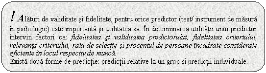 Rounded Rectangle: ! Alaturi de validitate si fidelitate, pentru orice predictor (test/ instrument de masura in psihologie) este importanta si utilitatea sa. In determinarea utilitatii unui predictor intervin factori ca: fidelitatea si validitatea predictorului, fidelitatea criteriului, relevanta criteriului, rata de selectie si procentul de persoane incadrate considerate eficiente in locul respectiv de munca. 
Exista doua forme de predictie: predictii relative la un grup si predictii individuale. 

