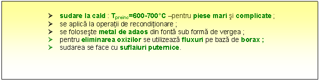 Text Box: � sudare la cald : Tpreinc=600-700�C -pentru piese mari si complicate ;
� se aplica la operatii de reconditionare ; 
� se foloseste metal de adaos din fonta sub forma de vergea ;
� pentru eliminarea oxizilor se utilizeaza fluxuri pe baza de borax ;
� sudarea se face cu suflaiuri puternice.


