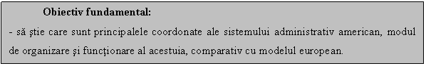 Text Box: Obiectiv fundamental:
- sa stie care sunt principalele coordonate ale sistemului administrativ american, modul de organizare si functionare al acestuia, comparativ cu modelul european.

