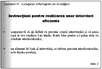 Text Box: Capitolul IV : Culegerea informatiilor de la cetateni

Instructiuni pentru realizarea unor interviuri eficiente

. asigurati-va ca ati definit cu precizie scopul interviurilor si ca aceia care le vor conduce l-au inteles foarte bine pentru a-l putea reda cu claritate interlocutorilor;

. un element de baza al interviului, ce trebuie precizat interlocutorului, este durata acestuia;


Slide 3
