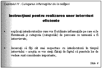 Text Box: Capitolul IV : Culegerea informatiilor de la cetateni

Instructiuni pentru realizarea unor interviuri eficiente

. explicati interlocutorilor cum vor fi utilizate informatiile pe care ei le furnizeaza si categoria (categoriile) de persoane ce urmeaza a fi intervievate;

. incercati sa fiti cat mai respectuos cu interlocutorii in timpul interviului - acestia se vor simti flatati de faptul ca punctele lor de vedere sunt considerate importante;

Slide 4
