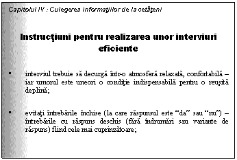 Text Box: Capitolul IV : Culegerea informatiilor de la cetateni

Instructiuni pentru realizarea unor interviuri eficiente

. interviul trebuie sa decurga intr-o atmosfera relaxata, confortabila - iar umorul este uneori o conditie indispensabila pentru o reusita deplina;

. evitati intrebarile inchise (la care raspunsul este 