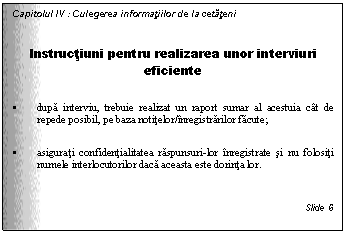 Text Box: Capitolul IV : Culegerea informatiilor de la cetateni

Instructiuni pentru realizarea unor interviuri eficiente

. dupa interviu, trebuie realizat un raport sumar al acestuia cat de repede posibil, pe baza notitelor/inregistrarilor facute;

. asigurati confidentialitatea raspunsuri-lor inregistrate si nu folositi numele interlocutorilor daca aceasta este dorinta lor.


Slide 6
