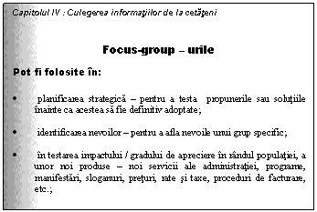 Text Box: Capitolul IV : Culegerea informatiilor de la cetateni

Focus-group - urile
Pot fi folosite in:

. planificarea strategica - pentru a testa propunerile sau solutiile inainte ca acestea sa fie definitiv adoptate;

. identificarea nevoilor - pentru a afla nevoile unui grup specific;

. in testarea impactului / gradului de apreciere in randul populatiei, a unor noi produse - noi servicii ale administratiei, programe, manifestari, sloganuri, preturi, rate si taxe, proceduri de facturare, etc.;

Slide 10
