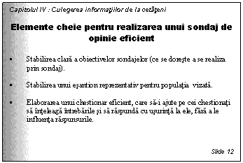 Text Box: Capitolul IV : Culegerea informatiilor de la cetateni

Elemente cheie pentru realizarea unui sondaj de opinie eficient

. Stabilirea clara a obiectivelor sondajelor (ce se doreste a se realiza prin sondaj).

. Stabilirea unui esantion reprezentativ pentru populatia vizata. 

. Elaborarea unui chestionar eficient, care sa-i ajute pe cei chestionati sa inteleaga intrebarile si sa raspunda cu usurinta la ele, fara a le influenta raspunsurile.



Slide 12
