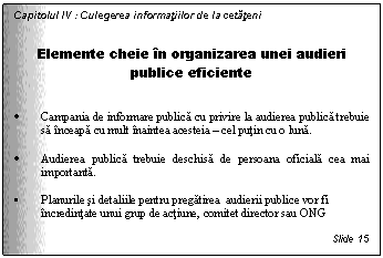 Text Box: Capitolul IV : Culegerea informatiilor de la cetateni


Elemente cheie in organizarea unei audieri publice eficiente


. Campania de informare publica cu privire la audierea publica trebuie sa inceapa cu mult inaintea acesteia - cel putin cu o luna. 

. Audierea publica trebuie deschisa de persoana oficiala cea mai importanta. 

. Planurile si detaliile pentru pregatirea audierii publice vor fi incredintate unui grup de actiune, comitet director sau ONG

Slide 15
