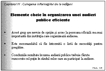 Text Box: Capitolul IV : Culegerea informatiilor de la cetateni


Elemente cheie in organizarea unei audieri publice eficiente


. Acest grup are nevoie de sprijin si acces la persoana oficiala cea mai importanta din institutia care organizeaza audierea.

. Este recomandabil sa fie intocmita o lista de necesitati pentru pregatire.

. Concluziile rezultate in urma audierii publice trebuie facute cunoscute cel putin in randul celor care au participat la audiere.


Slide 16
