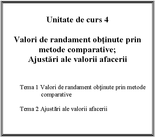 Text Box: Unitate de curs 4

Valori de randament obtinute prin metode comparative;
Ajustari ale valorii afacerii


Tema 1 Valori de randament obtinute prin metode comparative

Tema 2 Ajustari ale valorii afacerii


 

