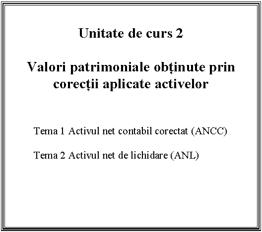 Text Box: Unitate de curs 2

Valori patrimoniale obtinute prin corectii aplicate activelor 


Tema 1 Activul net contabil corectat (ANCC)

Tema 2 Activul net de lichidare (ANL)


 

