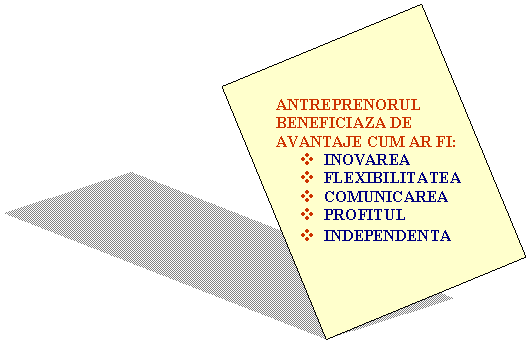 Text Box: ANTREPRENORUL
BENEFICIAZA DE
AVANTAJE CUM AR FI:
v INOVAREA
v FLEXIBILITATEA
v COMUNICAREA
v PROFITUL
v INDEPENDENTA
