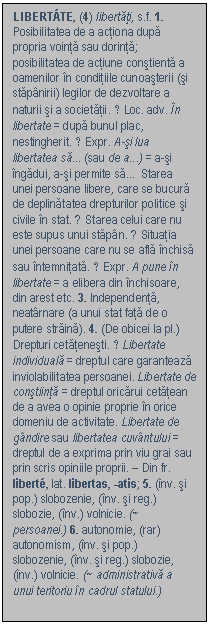 Text Box: LIBERTTE, (4) libertati, s.f. 1. Posibilitatea de a actiona dupa propria vointa sau dorinta; posibilitatea de actiune constienta a oamenilor in conditiile cunoasterii (si stapanirii) legilor de dezvoltare a naturii si a societatii. ♢ Loc. adv. In libertate = dupa bunul plac, nestingherit. ♢ Expr. A-si lua libertatea sa (sau de a) = a-si ingadui, a-si permite sa  Starea unei persoane libere, care se bucura de deplinatatea drepturilor politice si civile in stat. ♦ Starea celui care nu este supus unui stapan. ♦ Situatia unei persoane care nu se afla inchisa sau intemnitata. ♢ Expr. A pune in libertate = a elibera din inchisoare, din arest etc. 3. Independenta, neatarnare (a unui stat fata de o putere straina). 4. (De obicei la pl.) Drepturi cetatenesti. ♢ Libertate individuala = dreptul care garanteaza inviolabilitatea persoanei. Libertate de constiinta = dreptul oricarui cetatean de a avea o opinie proprie in orice domeniu de activitate. Libertate de gandire sau libertatea cuvantului = dreptul de a exprima prin viu grai sau prin scris opiniile proprii. - Din fr. libert, lat. libertas, -atis; 5. (inv. si pop.) slobozenie, (inv. si reg.) slobozie, (inv.) volnicie. (~ persoanei.) 6. autonomie, (rar) autonomism, (inv. si pop.) slobozenie, (inv. si reg.) slobozie, (inv.) volnicie. (~ administrativa a unui teritoriu in cadrul statului.) 

