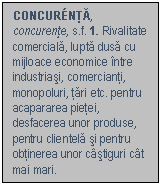 Text Box: CONCURNTA, concurente, s.f. 1. Rivalitate comerciala, lupta dusa cu mijloace economice intre industriasi, comercianti, monopoluri, tari etc. pentru acapararea pietei, desfacerea unor produse, pentru clientela si pentru obtinerea unor castiguri cat mai mari.