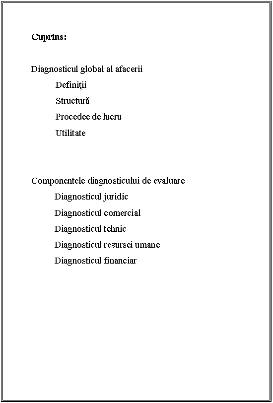 Text Box: 

Cuprins:

Diagnosticul global al afacerii
 Definitii
 Structura
 Procedee de lucru
 Utilitate

 
Componentele diagnosticului de evaluare 
Diagnosticul juridic 
Diagnosticul comercial 
Diagnosticul tehnic
Diagnosticul resursei umane
Diagnosticul financiar
 
 

