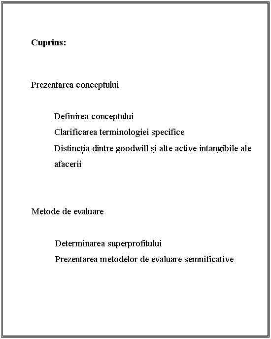 Text Box: 


Cuprins:



Prezentarea conceptului
 
Definirea conceptului
Clarificarea terminologiei specifice
Distinctia dintre goodwill si alte active intangibile ale afacerii


 Metode de evaluare

 Determinarea superprofitului
 Prezentarea metodelor de evaluare semnificative

 

