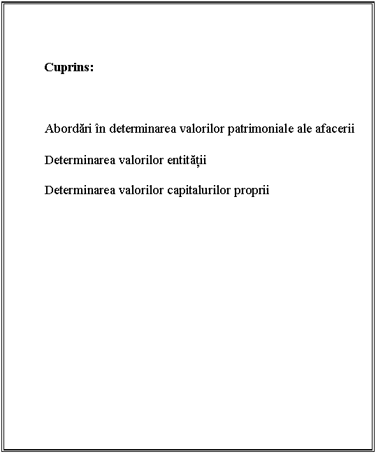 Text Box: 


Cuprins:



Abordari in determinarea valorilor patrimoniale ale afacerii

 Determinarea valorilor entitatii

Determinarea valorilor capitalurilor proprii




