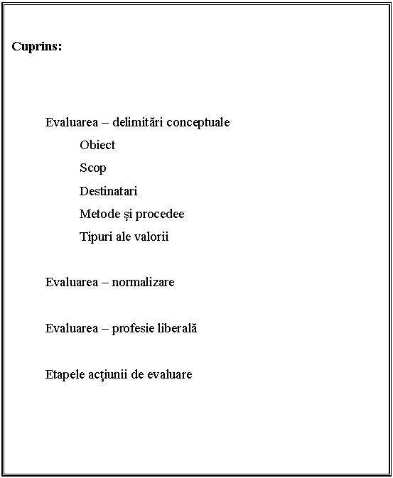 Text Box: 

Cuprins:

 

 Evaluarea - delimitari conceptuale
 Obiect
 Scop
 Destinatari
 Metode si procedee
 Tipuri ale valorii

 Evaluarea - normalizare

 Evaluarea - profesie liberala

 Etapele actiunii de evaluare
