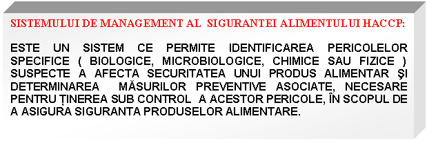 Text Box: SISTEMULUI DE MANAGEMENT AL SIGURANTEI ALIMENTULUI HACCP:

ESTE UN SISTEM CE PERMITE IDENTIFICAREA PERICOLELOR SPECIFICE ( BIOLOGICE, MICROBIOLOGICE, CHIMICE SAU FIZICE ) SUSPECTE A AFECTA SECURITATEA UNUI PRODUS ALIMENTAR SI DETERMINAREA MASURILOR PREVENTIVE ASOCIATE, NECESARE PENTRU TINEREA SUB CONTROL A ACESTOR PERICOLE, IN SCOPUL DE A ASIGURA SIGURANTA PRODUSELOR ALIMENTARE.

