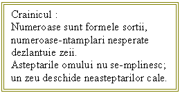 Text Box: Crainicul :
Numeroase sunt formele sortii,
numeroase-ntamplari nesperate
dezlantuie zeii.
Asteptarile omului nu se-mplinesc;
un zeu deschide neasteptarilor cale.

