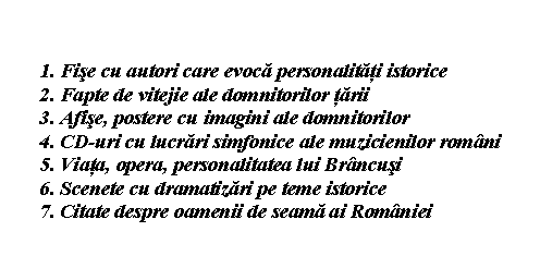 Flowchart: Card: 1. Fise cu autori care evoca personalitati istorice 
2. Fapte de vitejie ale domnitorilor tarii
3. Afise, postere cu imagini ale domnitorilor
4. CD-uri cu lucrari simfonice ale muzicienilor romani
5. Viata, opera, personalitatea lui Brancusi
6. Scenete cu dramatizari pe teme istorice
7. Citate despre oamenii de seama ai Romaniei

