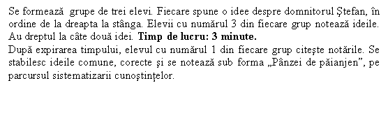 Line Callout 3 (Border and Accent Bar): Se formeaza grupe de trei elevi. Fiecare spune o idee despre domnitorul Stefan, in ordine de la dreapta la stanga. Elevii cu numarul 3 din fiecare grup noteaza ideile. Au dreptul la cate doua idei. Timp de lucru: 3 minute.
Dupa expirarea timpului, elevul cu numarul 1 din fiecare grup citeste notarile. Se stabilesc ideile comune, corecte si se noteaza sub forma 