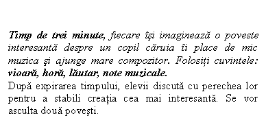 Flowchart: Manual Input: Timp de trei minute, fiecare isi imagineaza o poveste interesanta despre un copil caruia ii place de mic muzica si ajunge mare compozitor. Folositi cuvintele: vioara, hora, lautar, note muzicale.
Dupa expirarea timpului, elevii discuta cu perechea lor pentru a stabili creatia cea mai interesanta. Se vor asculta doua povesti.

