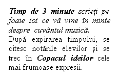 Flowchart: Alternate Process: Timp de 3 minute scrieti pe foaie tot ce va vine in minte despre  cuvantul muzica.
Dupa expirarea timpului, se citesc notarile elevilor si se trec in Copacul ideilor cele mai frumoase expresii.

