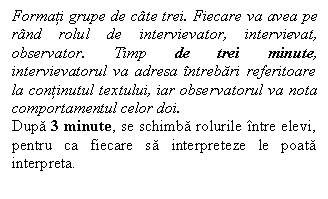 Line Callout 3 (Border and Accent Bar): Formati grupe de cate trei. Fiecare va avea pe rand rolul de intervievator, intervievat, observator. Timp de trei minute, intervievatorul va adresa intrebari referitoare la continutul textului, iar observatorul va nota comportamentul celor doi. 
Dupa 3 minute, se schimba rolurile intre elevi, pentru ca fiecare sa interpreteze le poata interpreta.

