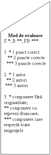 Flowchart: Manual Input: Mod de evaluare
S *; B **; FB ***

1. * 1 punct corect
   ** 2 puncte corecte
  *** 3 puncte corecte

2. * 1 autor
  ** 2 autori
 *** 3 autori

3. * compunere fara originalitate; 
** compunere cu expresii frumoase; *** compunere care respecta toate exigentele

