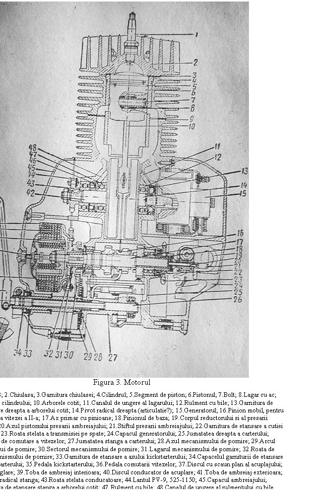 Text Box: 
Figura 3. Motorul
1.Bujia A-23; 2.Chiulasa; 3.Garnitura chiulasei; 4.Cilindrul; 5.Segment de piston; 6.Pistonul; 7.Bolt; 8.Lagar cu ac; 9.Garnitura cilindrului; 10.Arborele cotit; 11.Canalul de ungere al lagarului; 12.Rulment cu bile; 13.Garnitura de etansare dinspre dreapta a arborelui cotit; 14.Pivot radical dreapta (articulatie?); 15.Generatorul; 16.Pinion mobil, pentru comutarea vitezei a II-a; 17.Ax primar cu pinioane; 18.Pinionul de baza; 19.Corpul reductorului si al presarii ambreiajului; 20.Axul pistonului presarii ambreiajului; 21.Stiftul presarii ambreiajului; 22.Garnitura de etansare a cutiei de viteze; 23.Roata stelata a transmisiei pe spate; 24.Capacul generatorului; 25.Jumatatea dreapta a carterului; 26.Arborele de comutare a vitezelor; 27.Jumatatea stanga a carterului; 28.Axul mecanismului de pornire; 29.Arcul mecanismului de pornire; 30.Sectorul mecanismului de pornire; 31.Lagarul mecanismului de pornire; 32.Roata de cuplare a mecanismului de pornire; 33.Garnitura de etansare a axului kickstarterului; 34.Capacelul garniturii de etansare a axului kickstarterului; 35.Pedala kickstarterului; 36.Pedala comutarii vitezelor; 37.Discul cu scaun plan al acuplajului; 38.Surub de reglare; 39.Toba de ambreiaj interioara; 40.Discul conducator de acuplare; 41.Toba de ambreiaj exterioara; 42.Pivot radical stanga; 43.Roata stelata conducatoare; 44.Lantul PV-9, 525-1150; 45.Capacul ambreiajului; 46.Garnitura de etansare stanga a arborelui cotit; 47.Rulment cu bile; 48.Canalul de ungere al rulmentului cu bile
