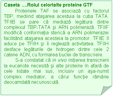 Folded Corner: Caseta .Rolul celorlalte proteine GTF
Proteinele TAF se asociaza cu factorul TBP, mediind atasarea acestuia la cutia TATA. TFIIB se pare ca mediaza legatura dintre complexul TBP-TATA si ARN polimeraza. TFIIF modifica conformatia sterica a ARN polimerazei facilitand atasarea acesteia la promotor. TFIIE il aduce pe TFIIH si ii regleaza activitatea. TFIIH desface legaturile de hidrogen dintre cele 2 catene ADN, cu formarea buclei de transcriere.
S-a constatat ca in vivo initierea transcrierii la eucariote necesita si alte proteine in afara de cele listate mai sus, inclusiv un asa-numit complex mediator, a carui functie ramane deocamdata necunoscuta.

