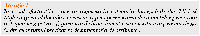 Text Box: Atentie !
In cazul ofertantilor care se regasesc in categoria Intreprinderilor Mici si Mijlocii (facand dovada in acest sens prin prezentarea documentelor prevazute in Legea nr.346/2004) garantia de buna executie se constituie in procent de 50 % din cuantumul precizat in documentatia de atribuire .
