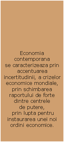 Text Box: Economia contemporana
se caracterizeaza prin accentuarea incertitudinii, a crizelor economice mondiale,  prin schimbarea raportului de forte dintre centrele 
de putere,
 prin lupta pentru instaurarea unei noi 
ordini economice.

