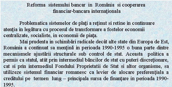 Text Box: Reforma sistemului bancar in Romania si cooperarea
 financiar-bancara internationala

 Problematica sistemelor de plati a retinut si retine in continuare atentia in legatura cu procesul de transformare a fostelor economii centralizate, socialiste, in economii de piata. 
 Mai prudenta in schimbari radicale decat alte state din Europa de Est, Romania a continuat sa mentina in perioada 1990-1995 o buna parte dintre mecanismele ajustarii structurale sub control de stat. Aceasta politica a permis ca statul, atat prin intermediul bancilor de stat cu puteri discretionare, cat si prin intermediul Fondului Proprietatii de Stat si altor organisme, sa utilizeze sistemul financiar romanesc ca levier de alocare preferentiala a creditului pe termen lung - principala sursa de finantare in perioada 1990-1995.
