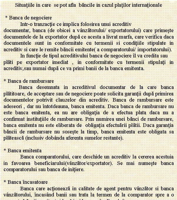 Text Box: Situatiile in care se pot afla bancile in cazul platilor internationale

 * Banca de negociere 
 Intr-o tranzactie ce implica folosirea unui acreditiv 
documentar, banca (de obicei a vanzatorului/ exportatorului) care primeste documentele de la exportator dupa ce acesta a livrat marfa, care verifica daca documentele sunt in conformitate cu termenii si conditiile stipulate in acreditiv si care le remite bancii emitente( a comparatorului/ importatorului). 
 In functie de tipul acreditivului banca de negociere il va credita sau 
plati pe exportator imediat , in conformitate cu termenii stipulati in acreditiv,sau numai dupa ce va primi banii de la banca emitenta. 

* Banca de rambursare
 Banca desemnata in acreditivul documentar de la care banca platitoare, de acceptare sau de negociere poate solicita garantii dupa primirea documentelor potrivit clauzelor din acreditiv. Banca de rambursare este adeseori , dar nu intotdeauna, banca emitenta. Daca banca de rambursare nu este banca emitenta, ea nu are obligatia de a efectua plata daca nu a confirmat institutiile de rambursare. Prin numirea unei banci de rambursare, banca emitenta nu este eliberata de obligatia efectuarii platii. Daca garantia bancii de rambursare nu soseste la timp, banca emitenta este obligata sa plateasca (inclusiv dobanda aferenta sumelor restante). 

* Banca emitenta
 Banca comparatorului, care deschide un acreditiv la cererea acestuia in favoarea beneficiarului(vanzator/exportator). Se mai numeste banca comparatorului sau banca de initiere. 

* Banca incasatoare 
 Banca care actioneaza in calitate de agent pentru vanzator si banca vanzatorului, incasand banii sau trata la termen de la comparator spre a o prezenta bancii remitente(de obicei banca vanzatorului).
