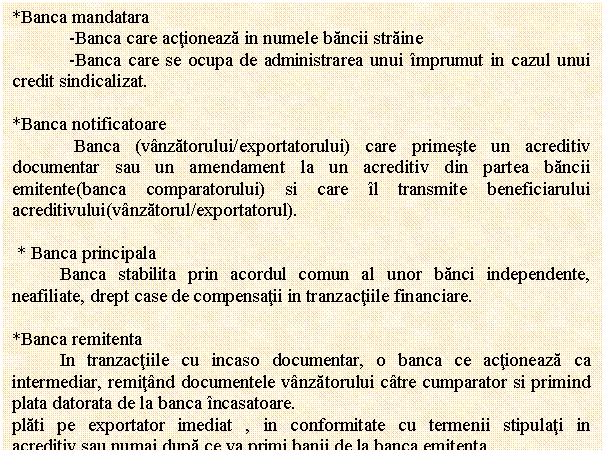 Text Box: *Banca mandatara 
 -Banca care actioneaza in numele bancii straine
 -Banca care se ocupa de administrarea unui imprumut in cazul unui credit sindicalizat.

*Banca notificatoare
 Banca (vanzatorului/exportatorului) care primeste un acreditiv documentar sau un amendament la un acreditiv din partea bancii emitente(banca comparatorului) si care il transmite beneficiarului acreditivului(vanzatorul/exportatorul).

 * Banca principala 
 Banca stabilita prin acordul comun al unor banci independente, neafiliate, drept case de compensatii in tranzactiile financiare.
 
*Banca remitenta 
 In tranzactiile cu incaso documentar, o banca ce actioneaza ca intermediar, remitand documentele vanzatorului catre cumparator si primind plata datorata de la banca incasatoare.
plati pe exportator imediat , in conformitate cu termenii stipulati in acreditiv,sau numai dupa ce va primi banii de la banca emitenta. 
