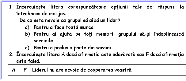 Text Box: 1. ncercuieste litera corespunzatoare optiunii tale de raspuns la ntrebarea de mai jos:
De ce este nevoie ca grupul sa aiba un lider?
a) Pentru a face toata munca
b) Pentru ai ajuta pe toti membrii grupului sa-si ndeplineasca sarcinile
c) Pentru a prelua o parte din sarcini
2. ncercuieste litera A daca afirmatia este adevarata sau F daca afirmatia este falsa.
A F Liderul nu are nevoie de cooperarea voastra
A F Lucrul n echipa presupune sa-i ascultati pe ceilalti n aceeasi masura n care vorbiti.

